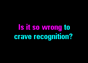 Is it so wrong to

crave recognition?