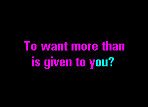 To want more than

is given to you?