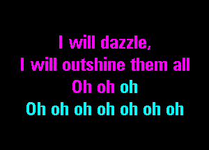 I will dazzle.
I will outshine them all

Oh oh oh
Oh oh oh oh oh oh oh