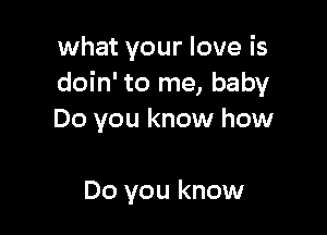 what your love is
doin' to me, baby

Do you know how

Do you know