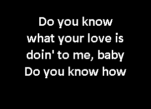 Do you know
what your love is

doin' to me, baby
Do you know how