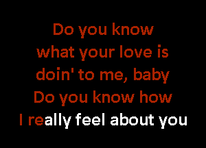 Do you know
what your love is

doin' to me, baby
Do you know how
I really feel about you