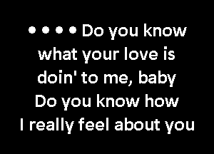 0 0 0 0 Do you know
what your love is

doin' to me, baby
Do you know how
I really feel about you