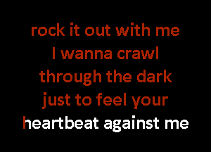 rock it out with me
I wanna crawl
through the dark
just to feel your
heartbeat against me