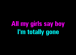 All my girls say boy

I'm totally gone