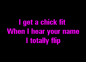 I get a chick fit

When I hear your name
I totally flip