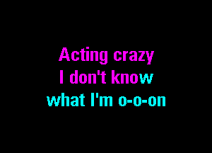 Acting crazy

I don't know
what I'm o-o-on