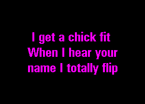 I get a chick fit

When I hear your
name I totally flip