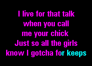 I live for that talk
when you call

me your chick
Just so all the girls
know I gotcha for keeps