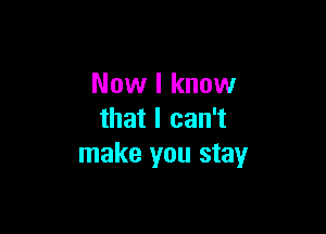 Now I know

that I can't
make you stay