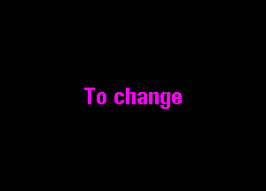 To change