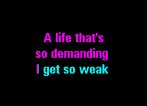 A life that's

so demanding
I get so weak