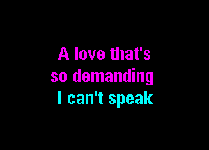 A love that's

so demanding
I can't speak