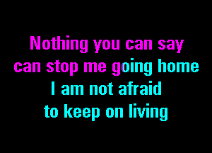 Nothing you can say
can stop me going home

I am not afraid
to keep on living