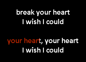 break your heart
I wish I could

your heart, your heart
I wish I could