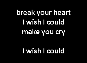 break your heart
I wish I could

make you cry

I wish I could