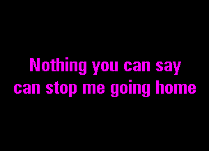 Nothing you can say

can stop me going home