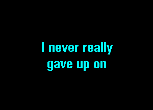 I never really

gave up on