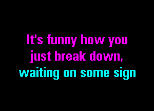 It's funny how you

just break down,
waiting on some sign