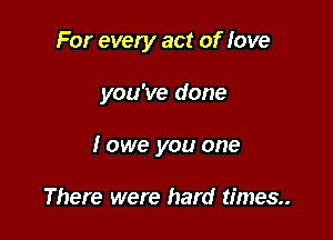 For every act of love

you've done

I owe you one

There were hard times.