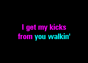 I get my kicks

from you walkin'