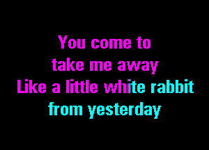 You come to
take me away

Like a little white rabbit
from yesterday