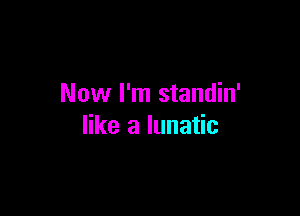 Now I'm standin'

like a lunatic