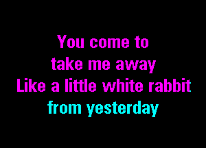 You come to
take me away

Like a little white rabbit
from yesterday