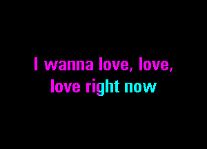 I wanna love, love,

love right now