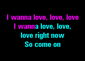 I wanna love, love, love
I wanna love, love,

love right now
So come on