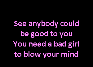 See anybody could

be good to you
You need a bad girl
to blow your mind