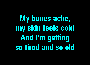 My bones ache,
my skin feels cold

And I'm getting
so tired and so old