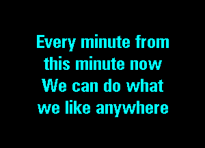 Every minute from
this minute now

We can do what
we like anywhere