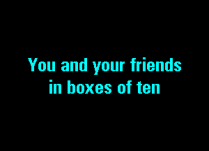 You and your friends

in boxes of ten