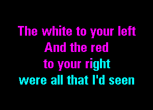 The white to your left
And the red

to your right
were all that I'd seen