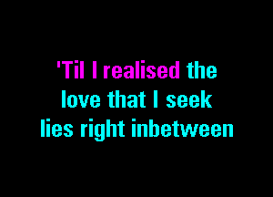 'Til I realised the

love that I seek
lies right inbetween
