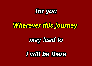 for you

Wherever this journey

may lead to

I will be there