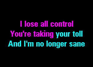 I lose all control

You're taking your toll
And I'm no longer sane