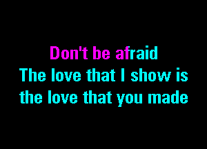 Don't be afraid

The love that I show is
the love that you made