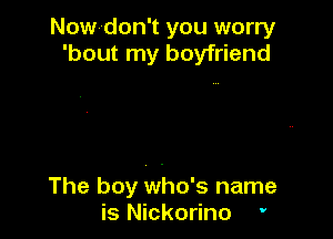 Now-don't you worry
'bout my boyfriend

The boy who's name
is Nickorino '