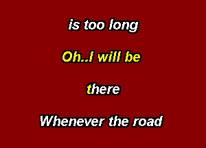 is too long

Oh..! will be
there

Whenever the road