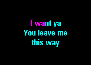 I want ya

You leave me
this way