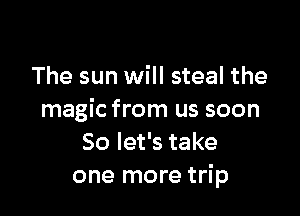 The sun will steal the

magic from us soon
So let's take
one more trip