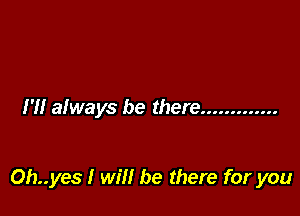 I'll always be there .............

Oh..yes I will be there for you