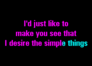 I'd just like to

make you see that
I desire the simple things