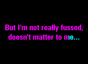 But I'm not really fussed,

doesn't matter to me...