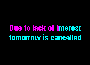 Due to lack of interest

tomorrow is cancelled