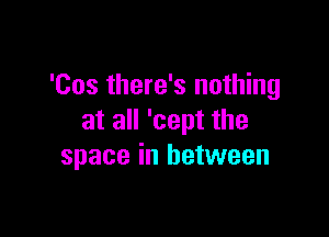 'Cos there's nothing

at all 'cept the
space in between