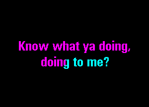 Know what ya doing.

doing to me?