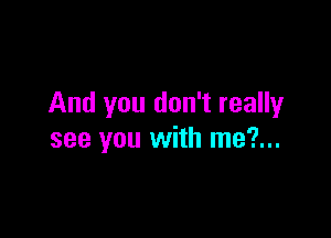 And you don't really

see you with me?...